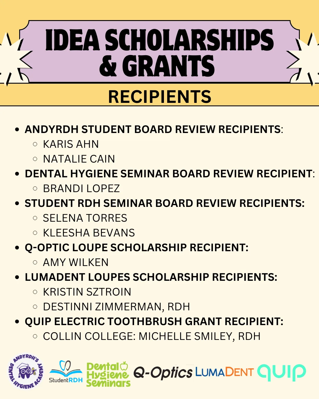 IDEA Scholarship and Grant Winners:
AndyRDH Student board review recipients are Karis Ahn and Natalie Cain. Dental Hygiene Seminar Board review recipient is Brandi Lopez. Student RDH Seminar board review recipients are Selena Torres and Kleesha Bevans. Q-Optics Loupe Scholarship recipients are Kristin Sztroin and Destinni Zimmerman. Quip electric toothbrush grant recipient is Collin College: Michelle Smiley.